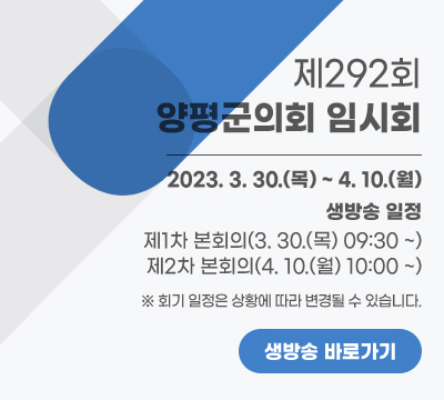 제292회 양평군의회 임시회
2023. 3. 30.(목) ~ 4. 10.(월)
생방송 일정
- 제1차 본회의(3. 30.(목) 09:30 ~)
- 제2차 본회의(4. 10.(월) 10:00 ~)
※ 회기 일정은 상황에 따라 변경될 수 있습니다.