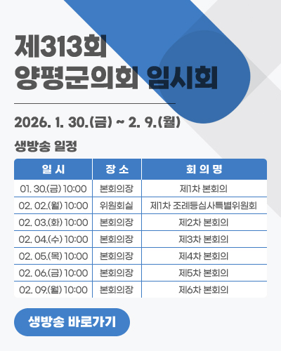 제313회 양평군의회 임시회
생방송 일정: 2026. 1. 30.(금) ~ 2. 9.(월)
일시 / 장소 / 회의명
01. 30.(금) 10:00 / 본회의장 / 제1차 본회의
02. 02.(월) 10:00 / 위원회실 / 제1차 조례등심사특별위원회
02. 03.(화) 10:00 / 본회의장 / 제2차 본회의
02. 04.(수) 10:00 / 본회의장 / 제3차 본회의
02. 05.(목) 10:00 / 본회의장 / 제4차 본회의
02. 06.(금) 10:00 / 본회의장 / 제5차 본회의
02. 09.(월) 10:00 / 본회의장 / 제6차 본회의
