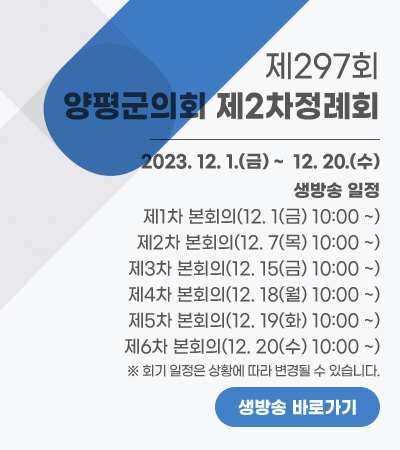 제297회 양평군의회 제2차정례회
2023. 12. 1.(금) ~  12. 20.(수)
※ 생방송 일정
제1차 본회의(12. 1(금) 10:00 ~)
제2차 본회의(12. 7(목) 10:00 ~)
제3차 본회의(12. 15(금) 10:00 ~)
제4차 본회의(12. 18(월) 10:00 ~)
제5차 본회의(12. 19(화) 10:00 ~)
제6차 본회의(12. 20(수) 10:00 ~)
※ 회기 일정은 상황에 따라 변경될 수 있습니다.